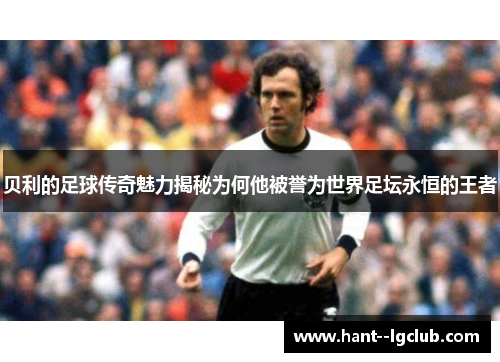 贝利的足球传奇魅力揭秘为何他被誉为世界足坛永恒的王者
