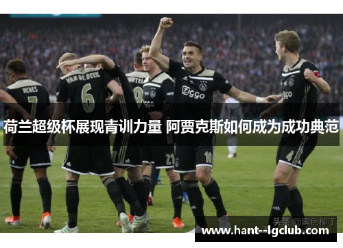 荷兰超级杯展现青训力量 阿贾克斯如何成为成功典范