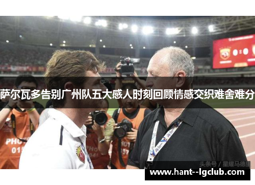 萨尔瓦多告别广州队五大感人时刻回顾情感交织难舍难分