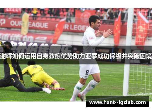 谢晖如何运用自身教练优势助力亚泰成功保级并突破困境