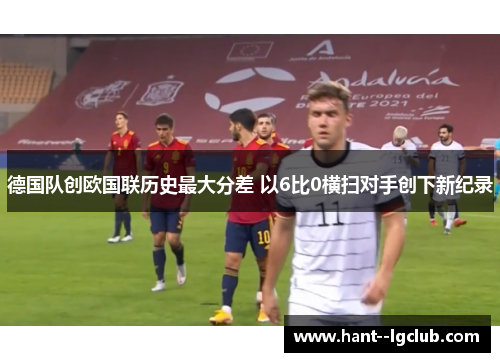 德国队创欧国联历史最大分差 以6比0横扫对手创下新纪录