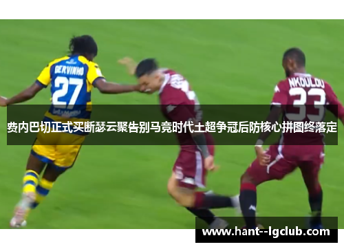 费内巴切正式买断瑟云聚告别马竞时代土超争冠后防核心拼图终落定 费内巴切正式买断瑟云聚告别马竞时代土超争冠后防核心拼图终落定