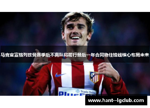马竞官宣格列兹曼赛季后不离队将履行最后一年合同稳住锋线核心布局未来