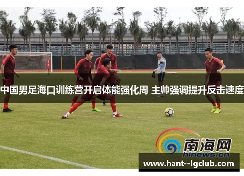 中国男足海口训练营开启体能强化周 主帅强调提升反击速度