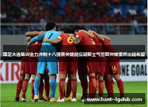 国足大连集训全力冲刺十八强赛关键战役凝聚士气誓取突破重燃出线希望